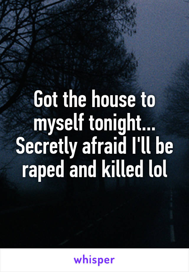 Got the house to myself tonight... Secretly afraid I'll be raped and killed lol