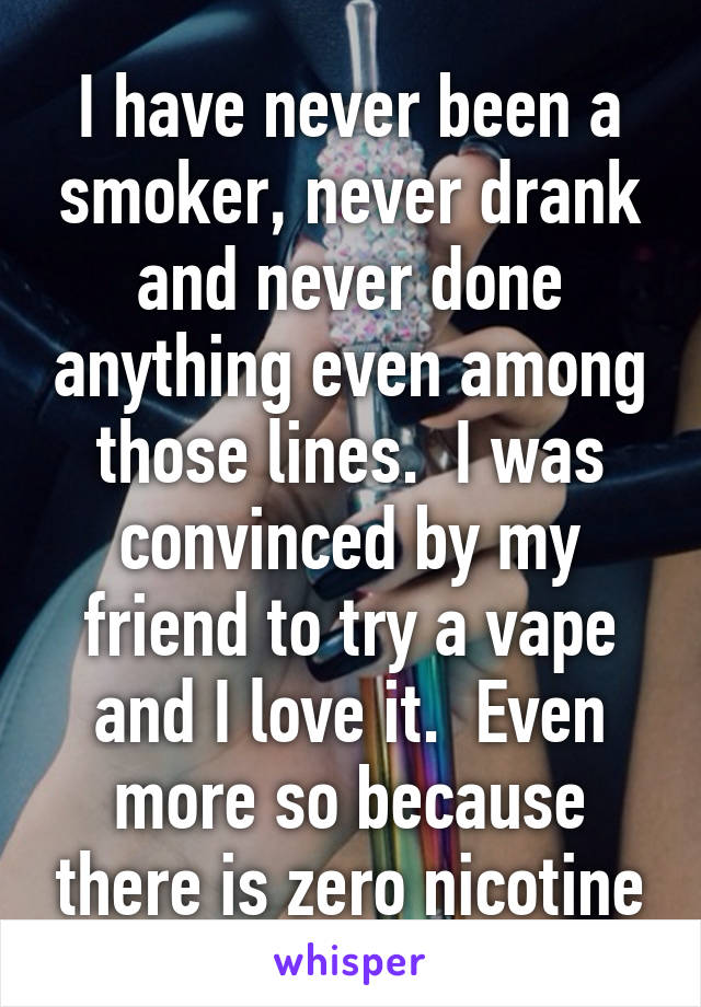 I have never been a smoker, never drank and never done anything even among those lines.  I was convinced by my friend to try a vape and I love it.  Even more so because there is zero nicotine