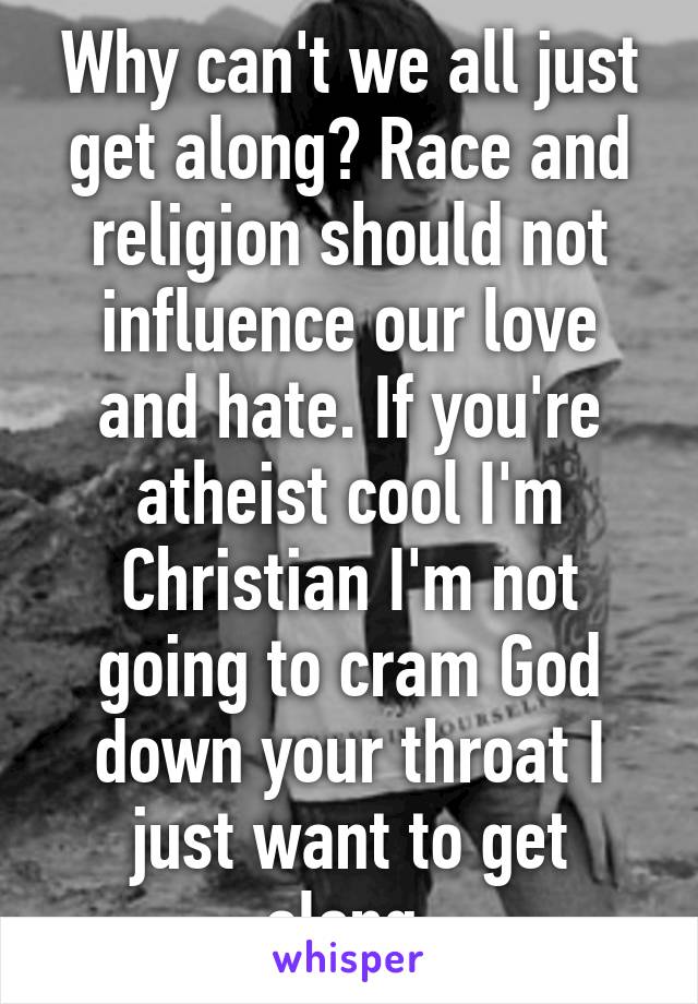 Why can't we all just get along? Race and religion should not influence our love and hate. If you're atheist cool I'm Christian I'm not going to cram God down your throat I just want to get along.