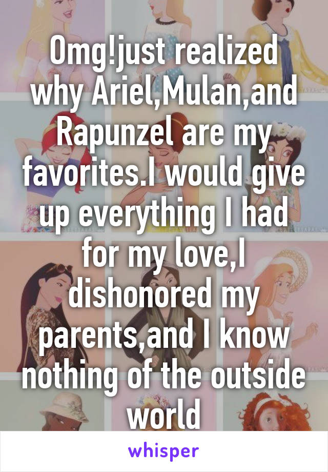 Omg!just realized why Ariel,Mulan,and Rapunzel are my favorites.I would give up everything I had for my love,I dishonored my parents,and I know nothing of the outside world