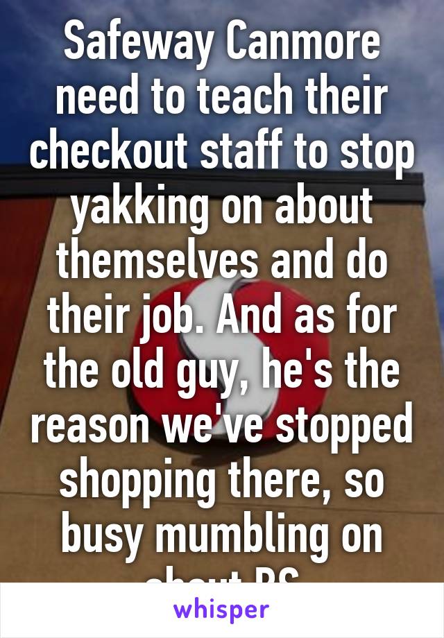 Safeway Canmore need to teach their checkout staff to stop yakking on about themselves and do their job. And as for the old guy, he's the reason we've stopped shopping there, so busy mumbling on about BS