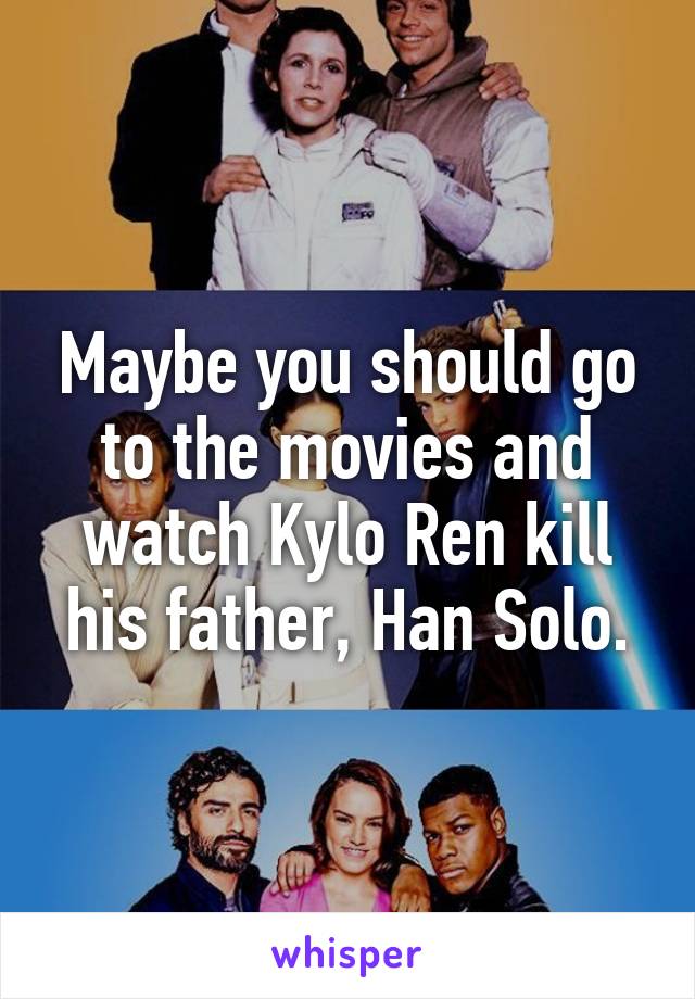 Maybe you should go to the movies and watch Kylo Ren kill his father, Han Solo.