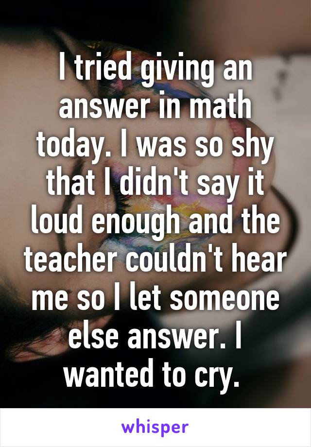 I tried giving an answer in math today. I was so shy that I didn't say it loud enough and the teacher couldn't hear me so I let someone else answer. I wanted to cry. 