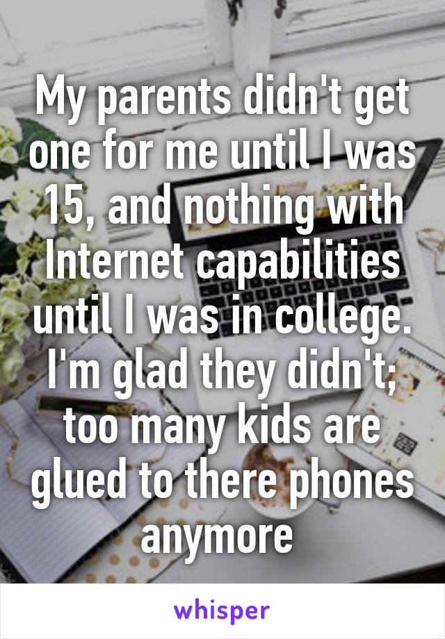 My parents didn't get one for me until I was 15, and nothing with Internet capabilities until I was in college. I'm glad they didn't; too many kids are glued to there phones anymore 