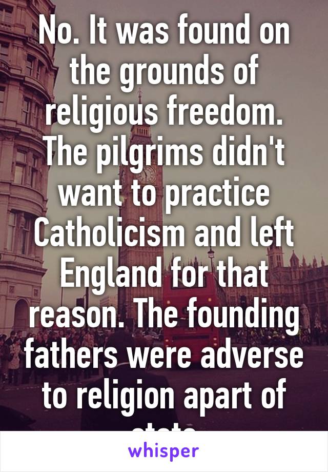 No. It was found on the grounds of religious freedom. The pilgrims didn't want to practice Catholicism and left England for that reason. The founding fathers were adverse to religion apart of state