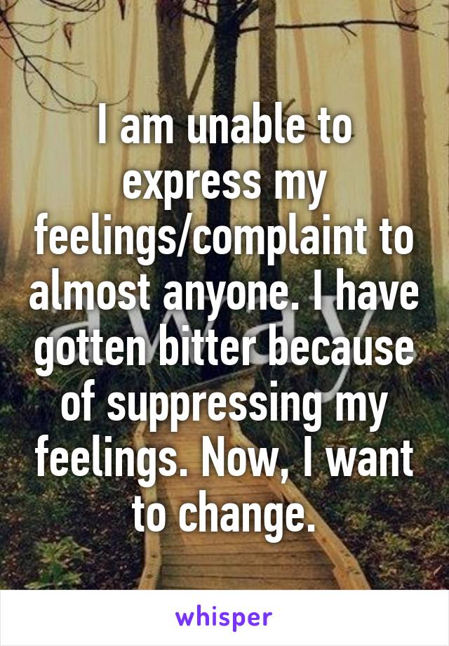 I am unable to express my feelings/complaint to almost anyone. I have gotten bitter because of suppressing my feelings. Now, I want to change.