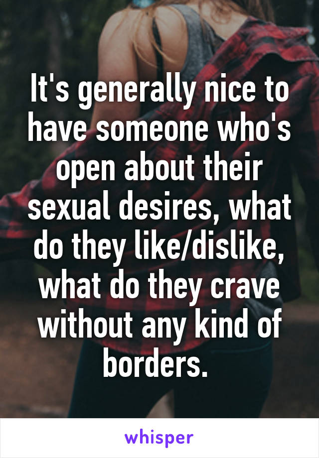 It's generally nice to have someone who's open about their sexual desires, what do they like/dislike, what do they crave without any kind of borders. 