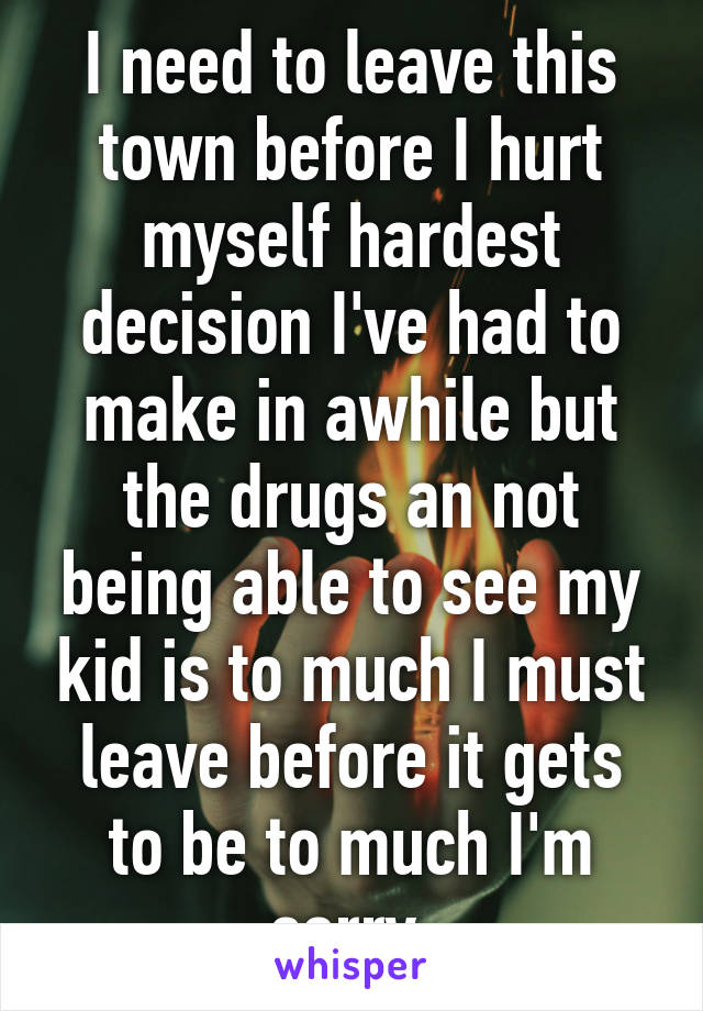 I need to leave this town before I hurt myself hardest decision I've had to make in awhile but the drugs an not being able to see my kid is to much I must leave before it gets to be to much I'm sorry 