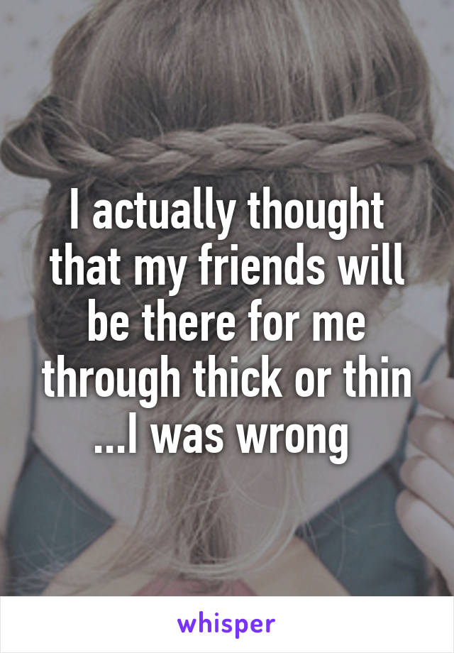 I actually thought that my friends will be there for me through thick or thin ...I was wrong 