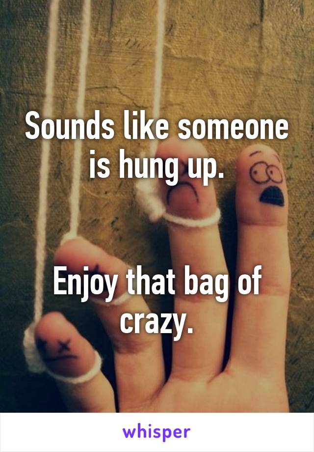 Sounds like someone is hung up.


Enjoy that bag of crazy.