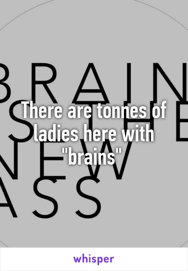 There are tonnes of ladies here with "brains" 