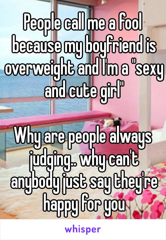 People call me a fool because my boyfriend is overweight and I'm a "sexy and cute girl"

Why are people always judging.. why can't anybody just say they're happy for you
