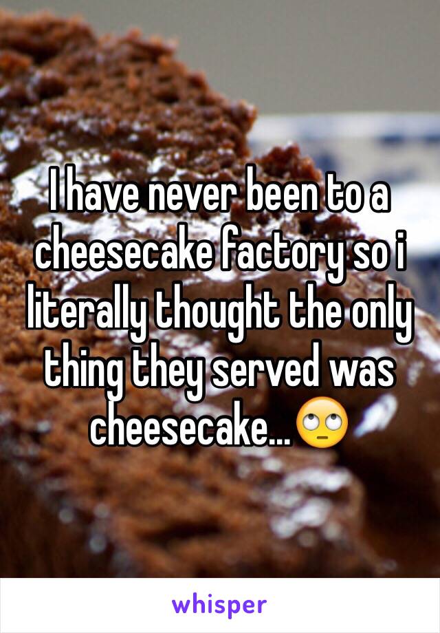 I have never been to a cheesecake factory so i literally thought the only thing they served was cheesecake...🙄