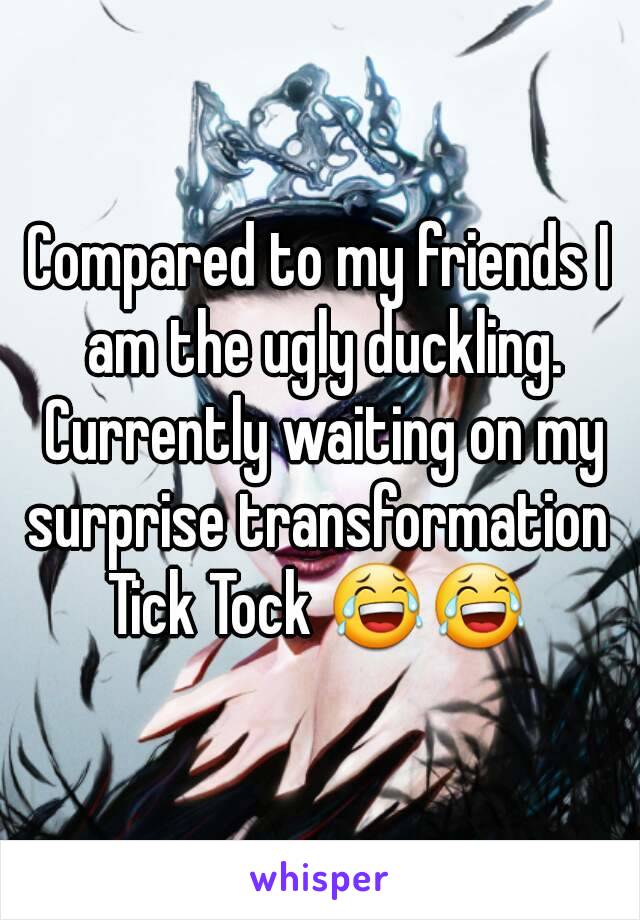 Compared to my friends I am the ugly duckling. Currently waiting on my surprise transformation 
Tick Tock 😂😂