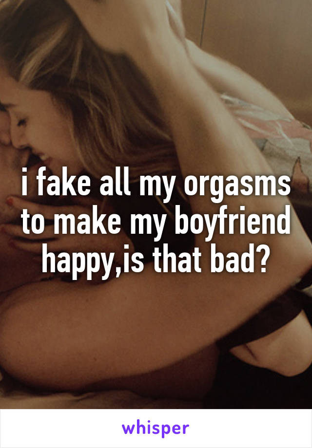 i fake all my orgasms to make my boyfriend happy,is that bad?