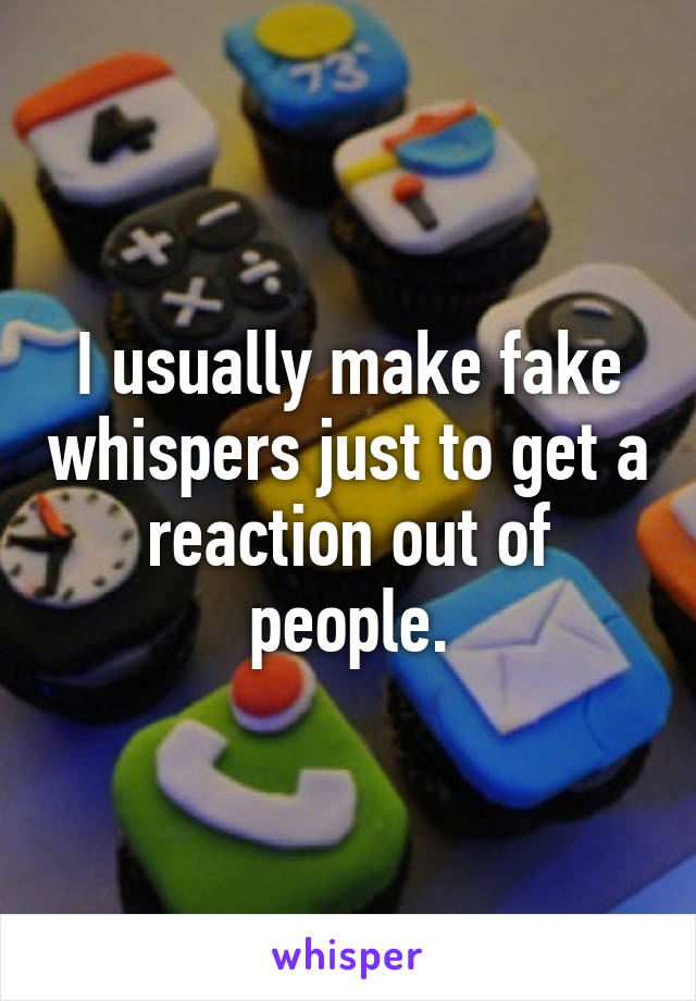 I usually make fake whispers just to get a reaction out of people.