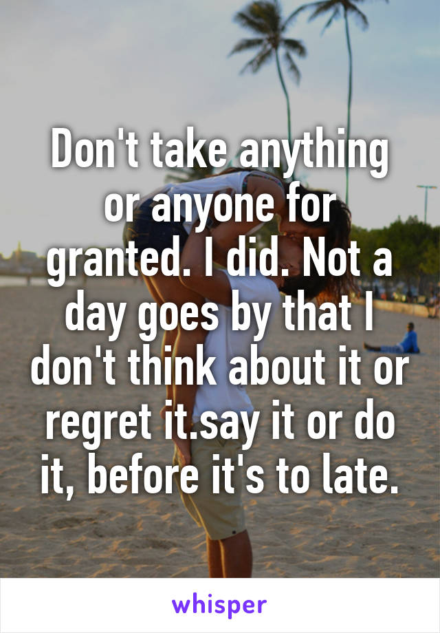 Don't take anything or anyone for granted. I did. Not a day goes by that I don't think about it or regret it.say it or do it, before it's to late.