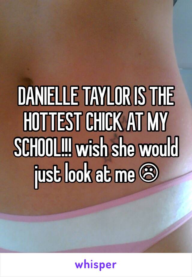 DANIELLE TAYLOR IS THE HOTTEST CHICK AT MY SCHOOL!!! wish she would just look at me ☹