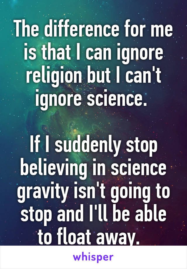 The difference for me is that I can ignore religion but I can't ignore science. 

If I suddenly stop believing in science gravity isn't going to stop and I'll be able to float away.  