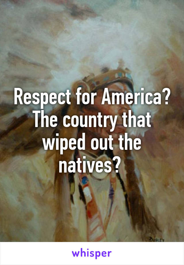 Respect for America? The country that wiped out the natives? 