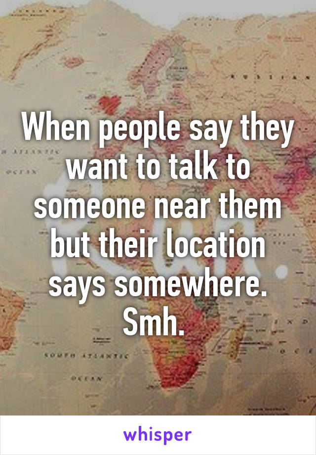 When people say they want to talk to someone near them but their location says somewhere. Smh. 