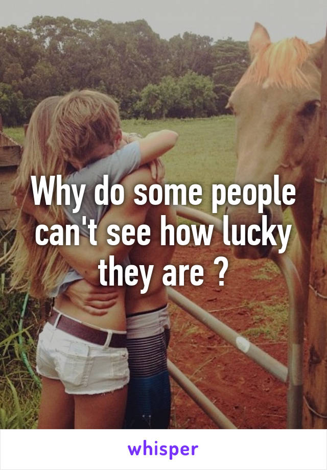 Why do some people can't see how lucky they are ?