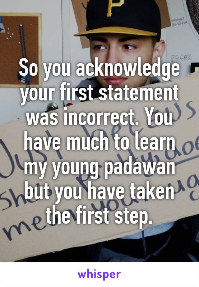 So you acknowledge your first statement was incorrect. You have much to learn my young padawan but you have taken the first step.