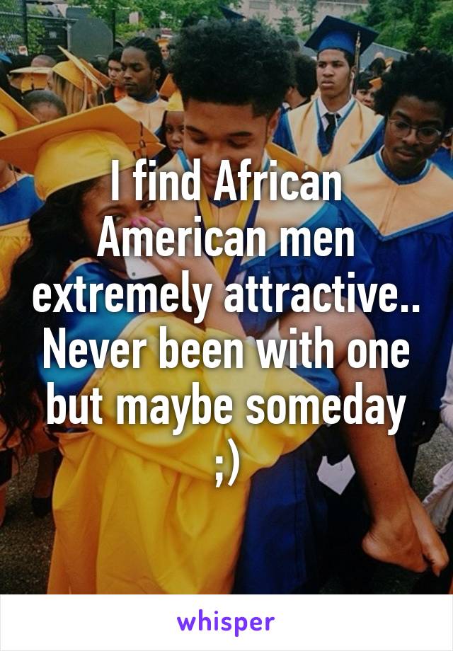 I find African American men extremely attractive.. Never been with one but maybe someday ;)