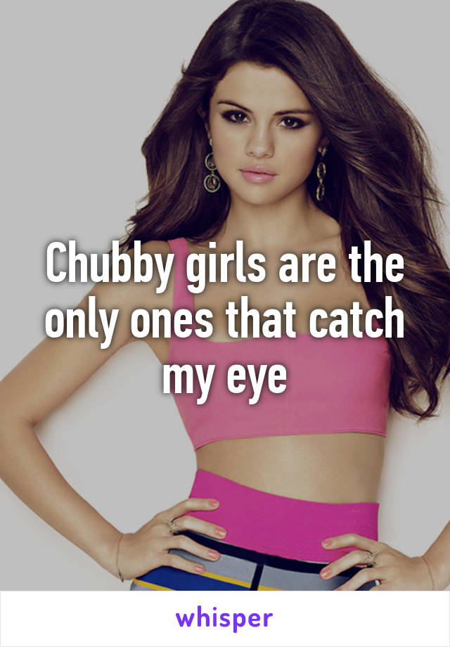 Chubby girls are the only ones that catch my eye