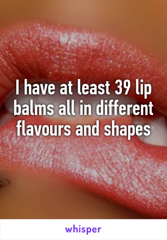 I have at least 39 lip balms all in different flavours and shapes
