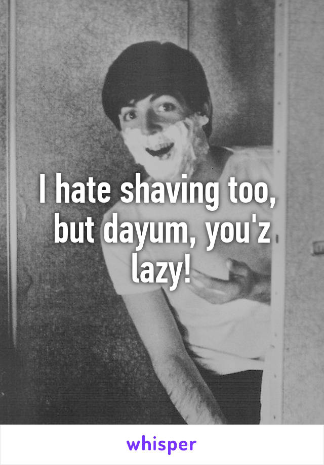 I hate shaving too, 
but dayum, you'z lazy!