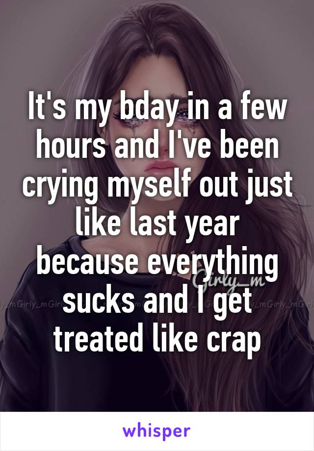 It's my bday in a few hours and I've been crying myself out just like last year because everything sucks and I get treated like crap