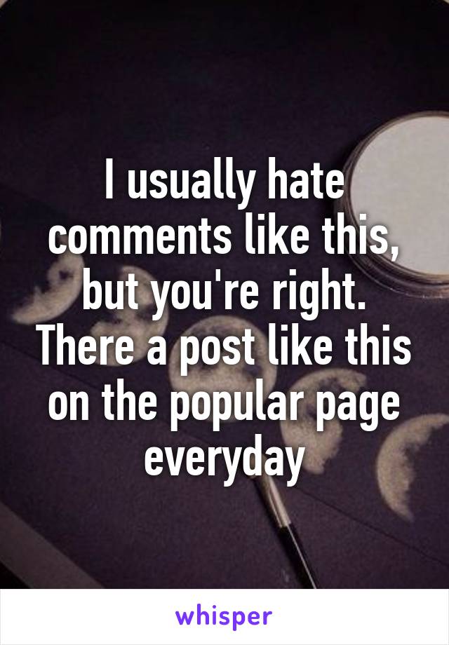 I usually hate comments like this, but you're right. There a post like this on the popular page everyday