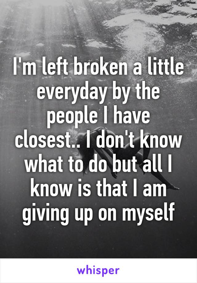 I'm left broken a little everyday by the people I have closest.. I don't know what to do but all I know is that I am giving up on myself