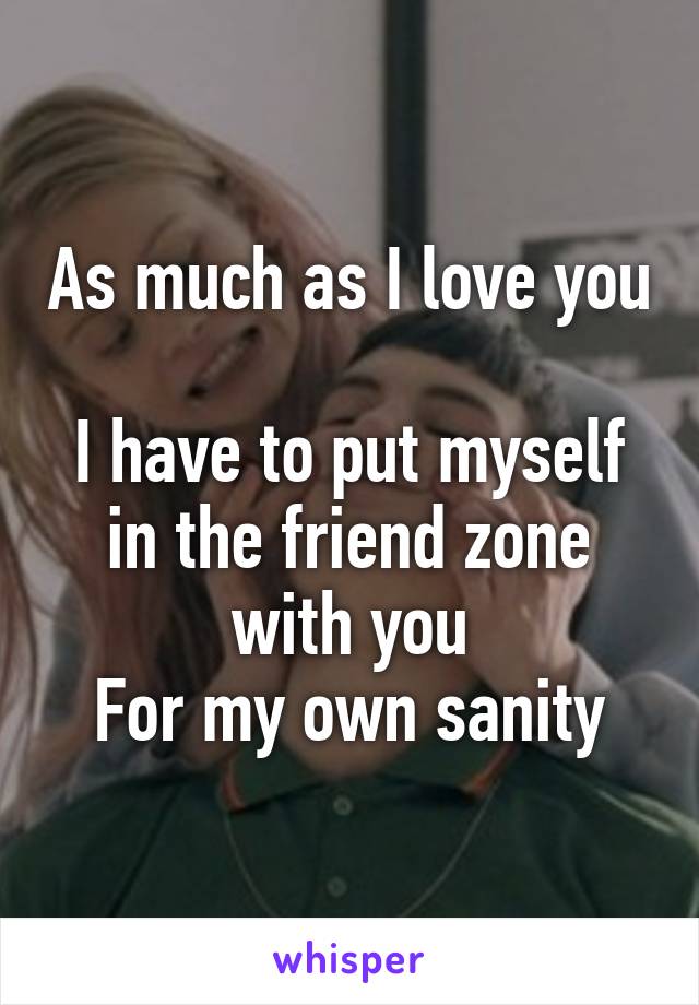 As much as I love you 
I have to put myself in the friend zone with you
For my own sanity