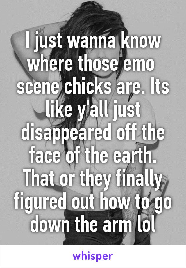 I just wanna know where those emo  scene chicks are. Its like y'all just disappeared off the face of the earth. That or they finally figured out how to go down the arm lol