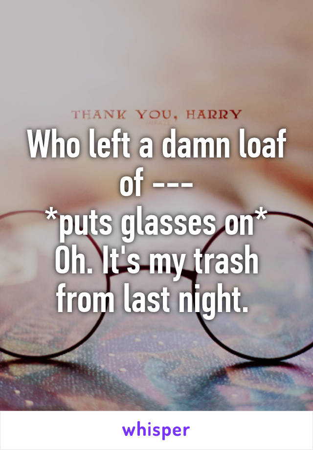 Who left a damn loaf of ---
*puts glasses on*
Oh. It's my trash from last night. 