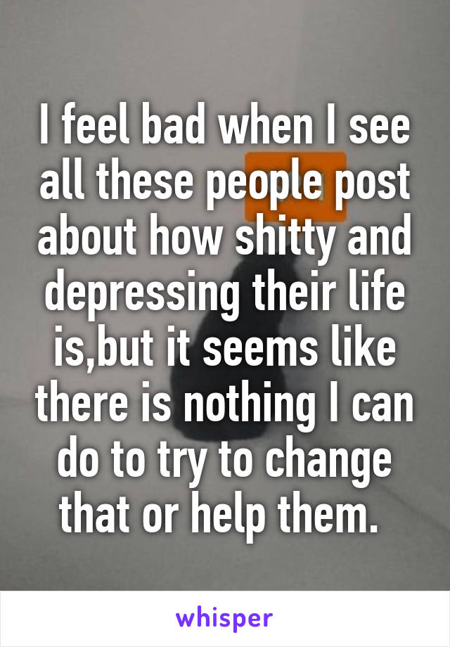 I feel bad when I see all these people post about how shitty and depressing their life is,but it seems like there is nothing I can do to try to change that or help them. 