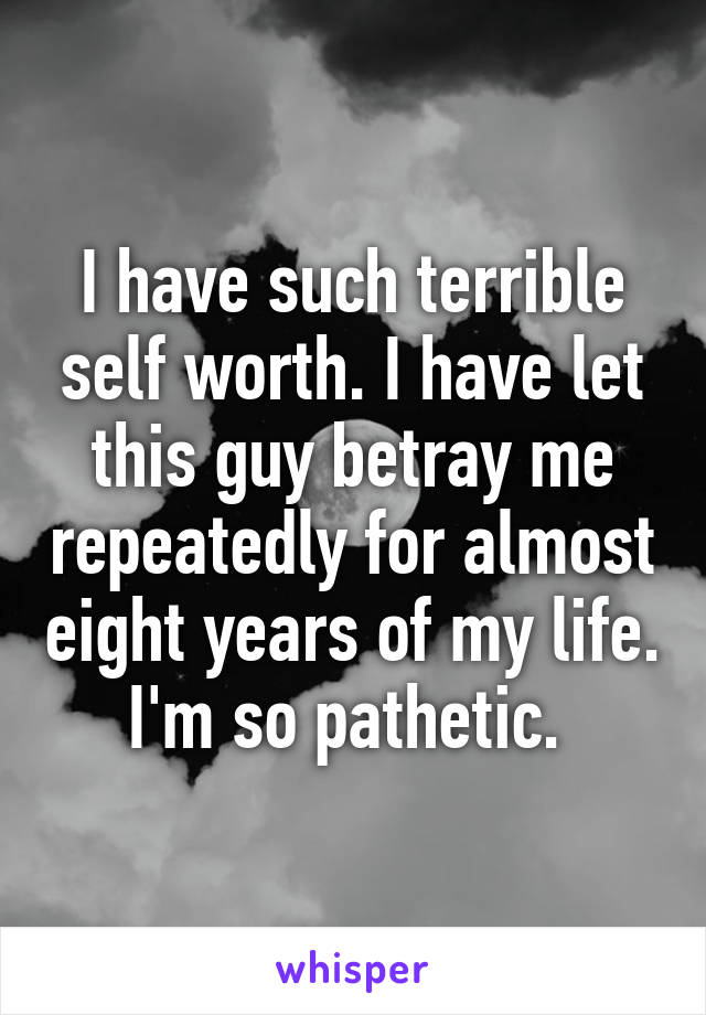 I have such terrible self worth. I have let this guy betray me repeatedly for almost eight years of my life. I'm so pathetic. 