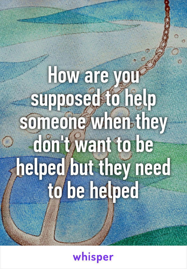 How are you supposed to help someone when they don't want to be helped but they need to be helped