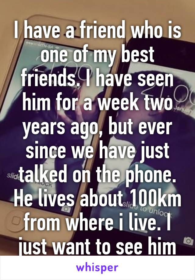 I have a friend who is one of my best friends. I have seen him for a week two years ago, but ever since we have just talked on the phone. He lives about 100km from where i live. I just want to see him