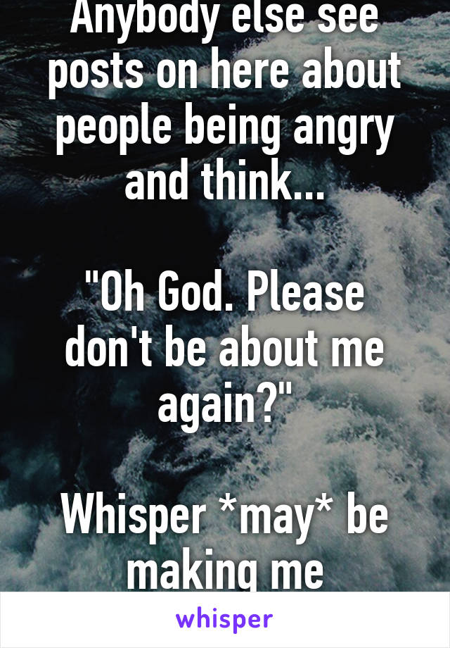 Anybody else see posts on here about people being angry and think...

"Oh God. Please don't be about me again?"

Whisper *may* be
making me paranoid.