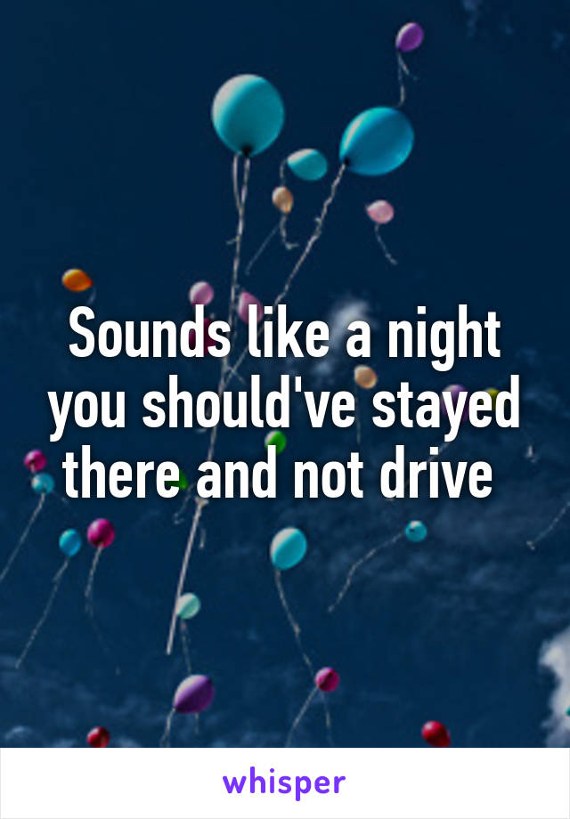 Sounds like a night you should've stayed there and not drive 