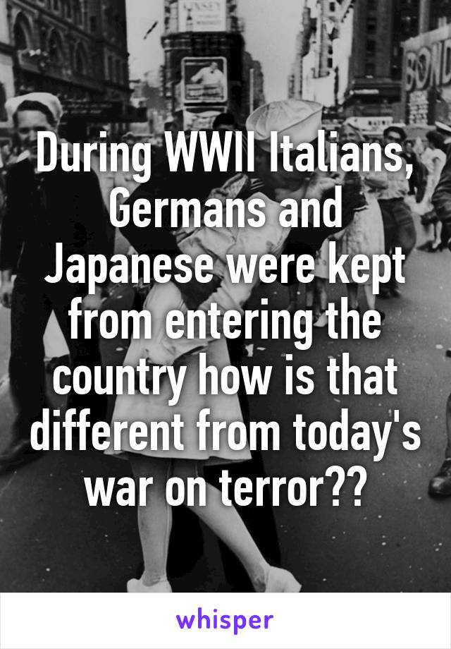 During WWII Italians, Germans and Japanese were kept from entering the country how is that different from today's war on terror??