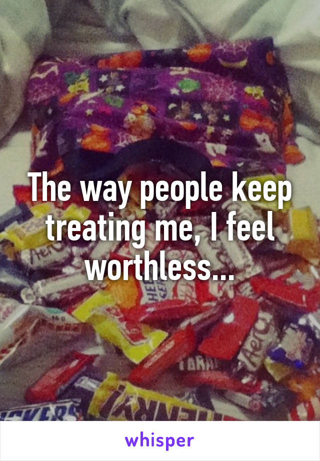 The way people keep treating me, I feel worthless...