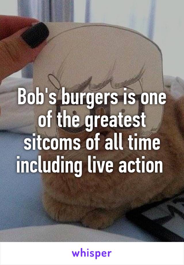 Bob's burgers is one of the greatest sitcoms of all time including live action 