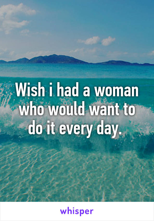 Wish i had a woman who would want to do it every day. 