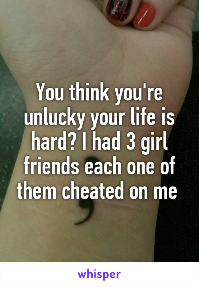 You think you're unlucky your life is hard? I had 3 girl friends each one of them cheated on me 