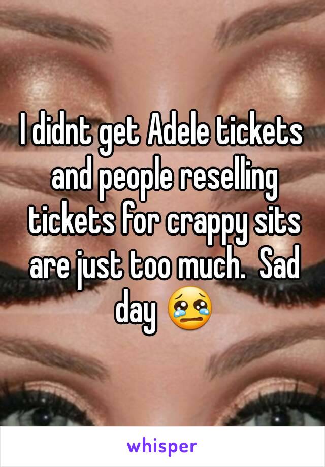 I didnt get Adele tickets and people reselling tickets for crappy sits are just too much.  Sad day 😢