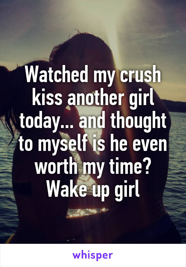 Watched my crush kiss another girl today... and thought to myself is he even worth my time? Wake up girl